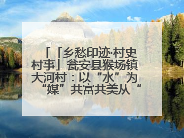 「乡愁印迹·村史村事」瓮安县猴场镇大河村：以“水”为“媒”共富共美从“河”而来