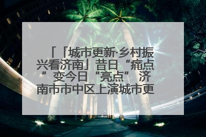 「城市更新·乡村振兴看济南」昔日“痛点”变今日“亮点” 济南市市中区上演城市更新“三部曲”