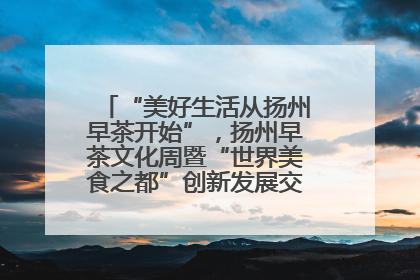“美好生活从扬州早茶开始”，扬州早茶文化周暨“世界美食之都”创新发展交流活动启幕