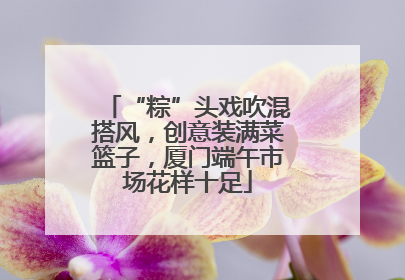 “粽”头戏吹混搭风，创意装满菜篮子，厦门端午市场花样十足
