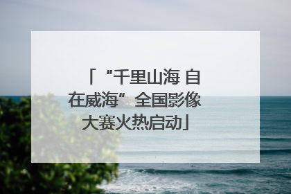 “千里山海 自在威海”全国影像大赛火热启动