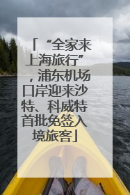“全家来上海旅行”，浦东机场口岸迎来沙特、科威特首批免签入境旅客