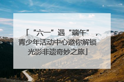 “六一”遇“端午”，青少年活动中心邀你解锁光影非遗奇妙之旅
