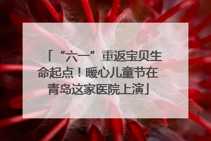 “六一”重返宝贝生命起点！暖心儿童节在青岛这家医院上演