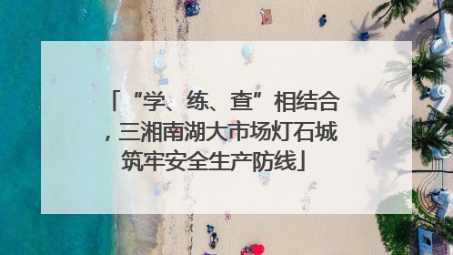 “学、练、查”相结合，三湘南湖大市场灯石城筑牢安全生产防线