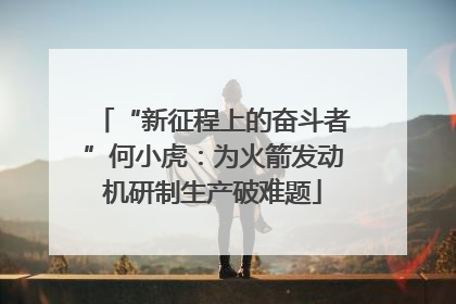 “新征程上的奋斗者”何小虎：为火箭发动机研制生产破难题