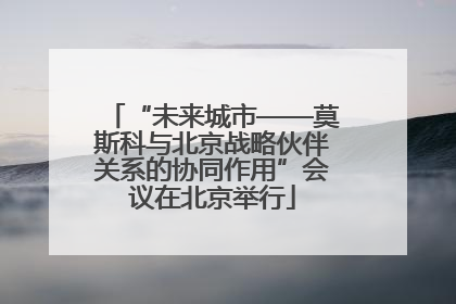“未来城市——莫斯科与北京战略伙伴关系的协同作用”会议在北京举行