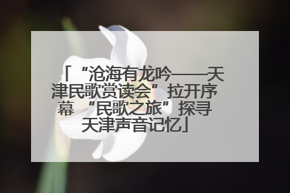 “沧海有龙吟——天津民歌赏读会”拉开序幕 “民歌之旅”探寻天津声音记忆