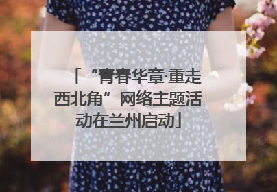 “青春华章·重走西北角”网络主题活动在兰州启动