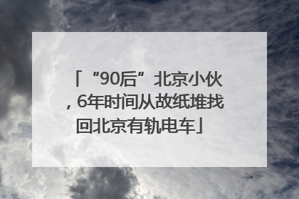 “90后”北京小伙，6年时间从故纸堆找回北京有轨电车
