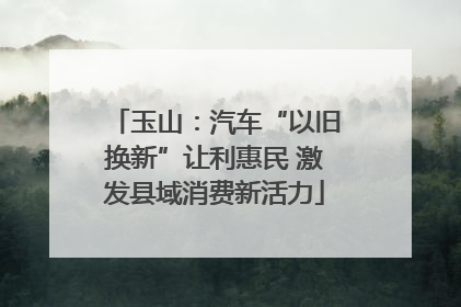 玉山：汽车“以旧换新”让利惠民 激发县域消费新活力