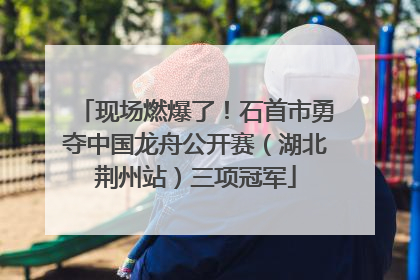 现场燃爆了！石首市勇夺中国龙舟公开赛（湖北荆州站）三项冠军