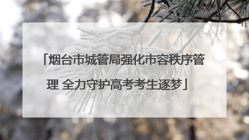 烟台市城管局强化市容秩序管理 全力守护高考考生逐梦