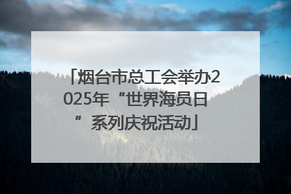 烟台市总工会举办2025年“世界海员日”系列庆祝活动