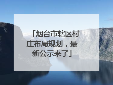 烟台市辖区村庄布局规划，最新公示来了