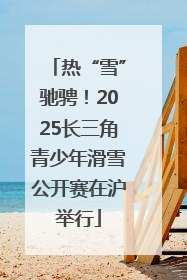 热“雪”驰骋！2025长三角青少年滑雪公开赛在沪举行