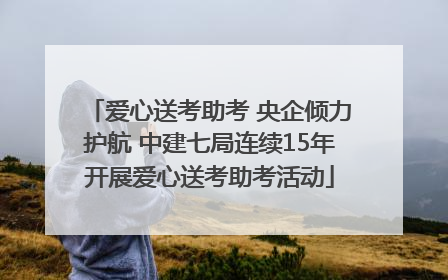 爱心送考助考 央企倾力护航 中建七局连续15年开展爱心送考助考活动