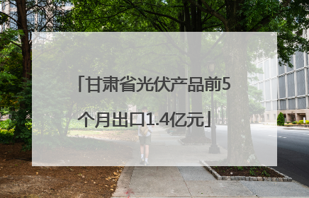 甘肃省光伏产品前5个月出口1.4亿元