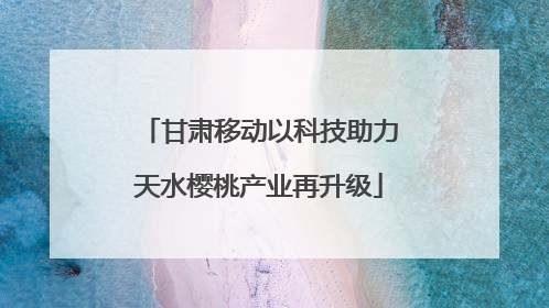 甘肃移动以科技助力天水樱桃产业再升级