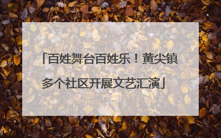 百姓舞台百姓乐！黄尖镇多个社区开展文艺汇演