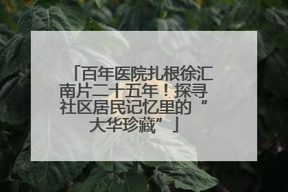 百年医院扎根徐汇南片二十五年！探寻社区居民记忆里的“大华珍藏”