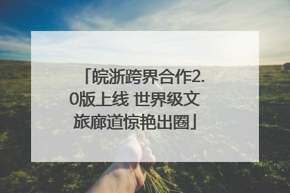 皖浙跨界合作2.0版上线 世界级文旅廊道惊艳出圈