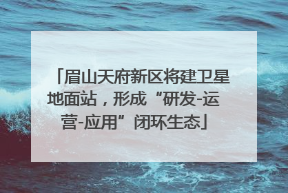 眉山天府新区将建卫星地面站，形成“研发-运营-应用”闭环生态