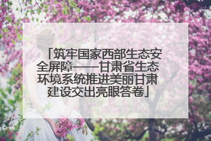 筑牢国家西部生态安全屏障——甘肃省生态环境系统推进美丽甘肃建设交出亮眼答卷