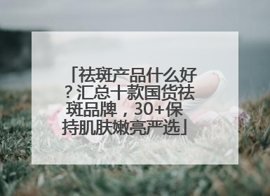 祛斑产品什么好？汇总十款国货祛斑品牌，30+保持肌肤嫩亮严选