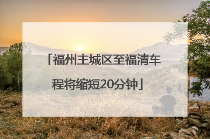 福州主城区至福清车程将缩短20分钟