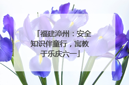 福建漳州：安全知识伴童行，寓教于乐庆六一