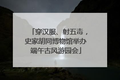 穿汉服、射五毒，史家胡同博物馆举办端午古风游园会