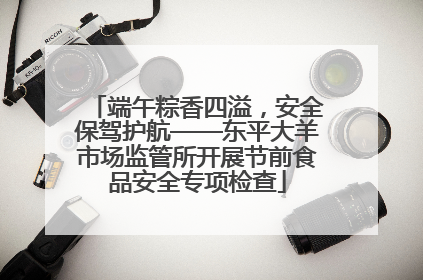 端午粽香四溢，安全保驾护航——东平大羊市场监管所开展节前食品安全专项检查