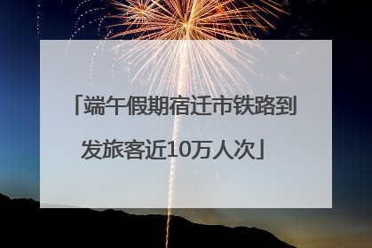 端午假期宿迁市铁路到发旅客近10万人次