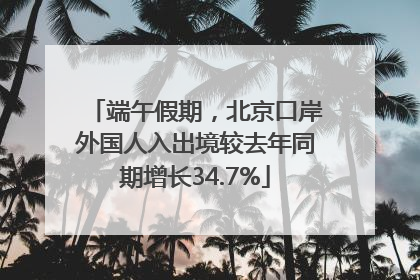 端午假期，北京口岸外国人入出境较去年同期增长34.7%