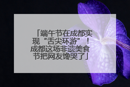 端午节在成都实现“舌尖环游”！成都这场非遗美食节把网友馋哭了