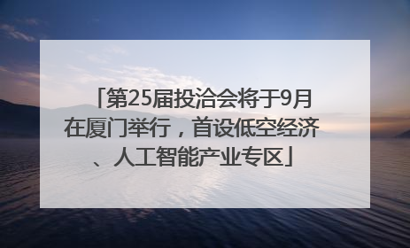 第25届投洽会将于9月在厦门举行，首设低空经济、人工智能产业专区