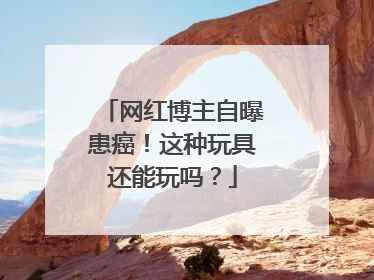 网红博主自曝患癌！这种玩具还能玩吗？