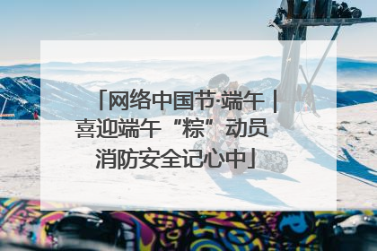 网络中国节·端午｜喜迎端午“粽”动员 消防安全记心中