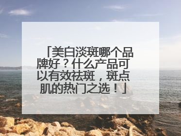 美白淡斑哪个品牌好？什么产品可以有效祛斑，斑点肌的热门之选！