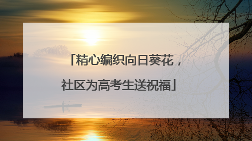 精心编织向日葵花，社区为高考生送祝福