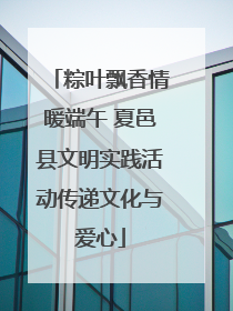 粽叶飘香情暖端午 夏邑县文明实践活动传递文化与爱心