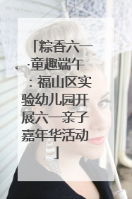 粽香六一·童趣端午：福山区实验幼儿园开展六一亲子嘉年华活动
