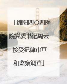 绵阳四〇四医院党委书记周云 接受纪律审查和监察调查