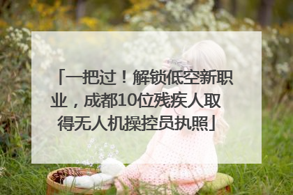一把过！解锁低空新职业，成都10位残疾人取得无人机操控员执照