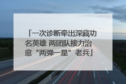 一次诊断牵出深藏功名英雄 两团队接力治愈“两弹一星”老兵