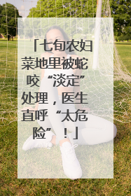 七旬农妇菜地里被蛇咬“淡定”处理，医生直呼“太危险”！