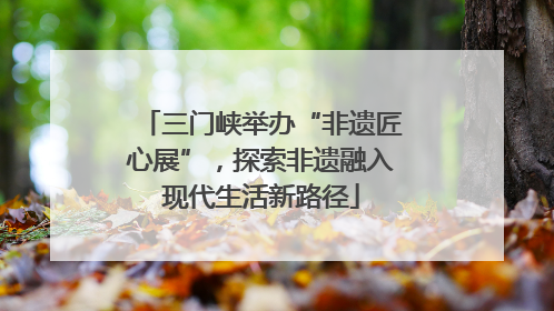 三门峡举办“非遗匠心展”，探索非遗融入现代生活新路径