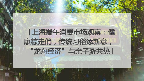 上海端午消费市场观察：健康粽走俏，传统习俗添新意，“龙舟经济”与亲子游共热