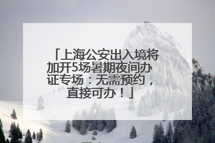 上海公安出入境将加开5场暑期夜间办证专场：无需预约，直接可办！